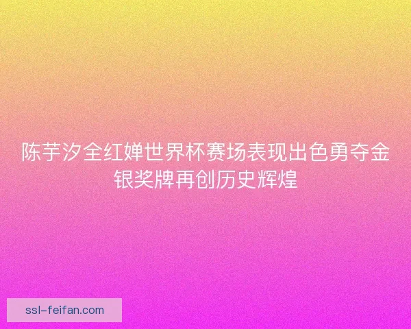 陈芋汐全红婵世界杯赛场表现出色勇夺金银奖牌再创历史辉煌