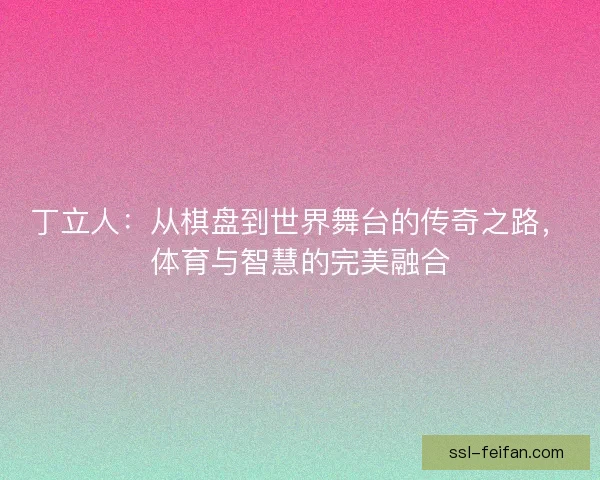 丁立人:从棋盘到世界舞台的传奇之路,体育与智慧的完美融合 丁立人:从棋盘到世界舞台的传奇之路,体育与智慧的完美融合