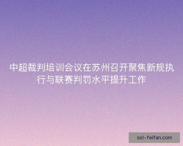 中超裁判培训会议在苏州召开聚焦新规执行与联赛判罚水平提升工作