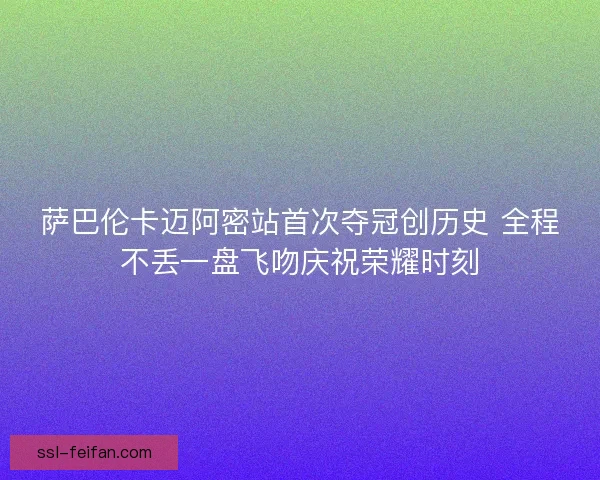 萨巴伦卡迈阿密站首次夺冠创历史 全程不丢一盘飞吻庆祝荣耀时刻