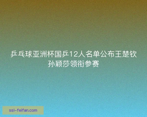乒乓球亚洲杯国乒12人名单公布王楚钦孙颖莎领衔参赛 乒乓球亚洲杯国乒12人名单公布王楚钦孙颖莎领衔参赛