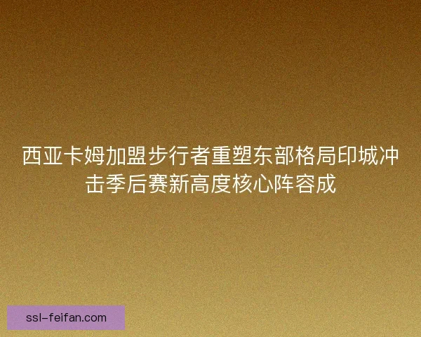 西亚卡姆加盟步行者重塑东部格局印城冲击季后赛新高度核心阵容成 西亚卡姆加盟步行者重塑东部格局印城冲击季后赛新高度核心阵容成