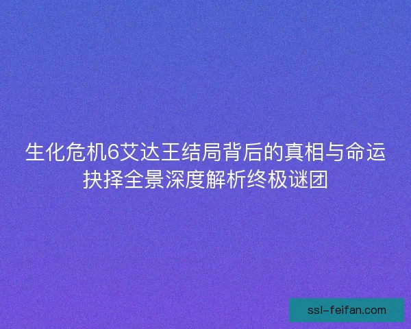 生化危机6艾达王结局背后的真相与命运抉择全景深度解析终极谜团