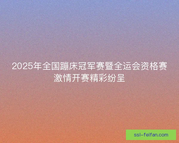 2025年全国蹦床冠军赛暨全运会资格赛激情开赛精彩纷呈 2025年全国蹦床冠军赛暨全运会资格赛激情开赛精彩纷呈