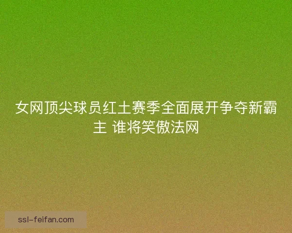 女网顶尖球员红土赛季全面展开争夺新霸主 谁将笑傲法网