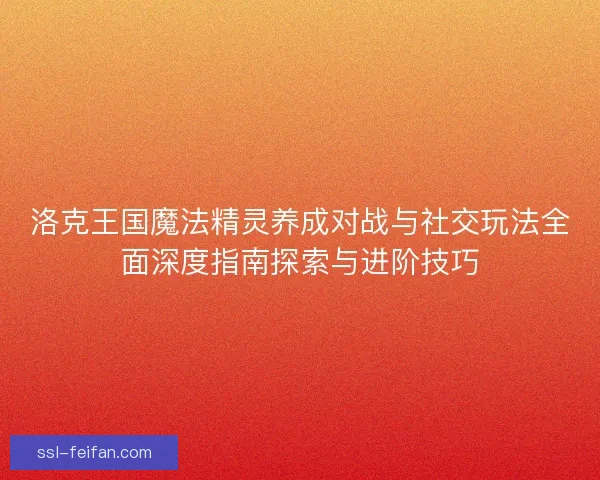 洛克王国魔法精灵养成对战与社交玩法全面深度指南探索与进阶技巧